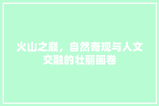 火山之巅，自然奇观与人文交融的壮丽画卷