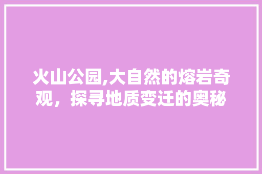 火山公园,大自然的熔岩奇观，探寻地质变迁的奥秘