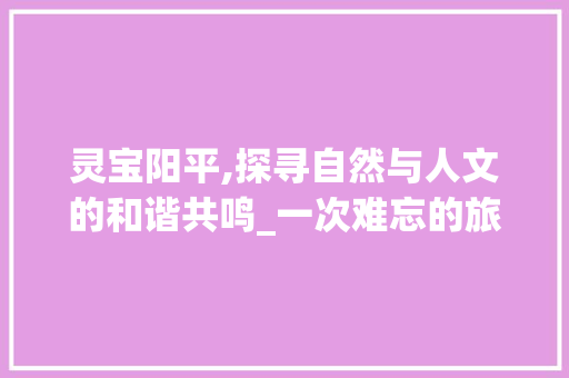 灵宝阳平,探寻自然与人文的和谐共鸣_一次难忘的旅行体验