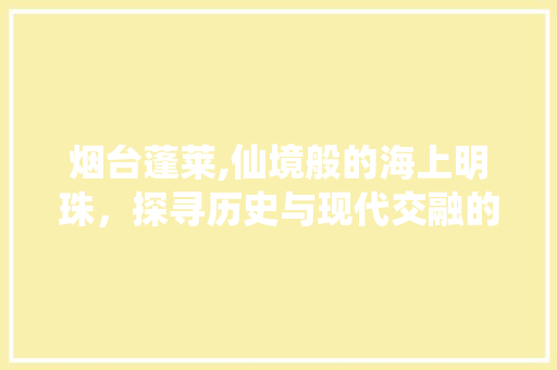 烟台蓬莱,仙境般的海上明珠，探寻历史与现代交融的奇妙之旅