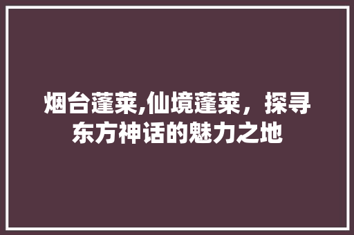 烟台蓬莱,仙境蓬莱，探寻东方神话的魅力之地