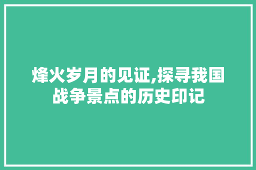 烽火岁月的见证,探寻我国战争景点的历史印记