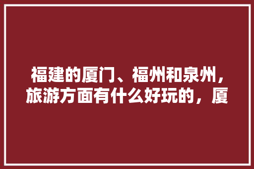 福建的厦门、福州和泉州，旅游方面有什么好玩的，厦门泉州旅游攻略。