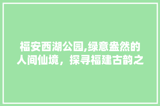 福安西湖公园,绿意盎然的人间仙境，探寻福建古韵之美