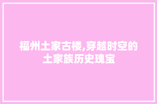 福州土家古楼,穿越时空的土家族历史瑰宝