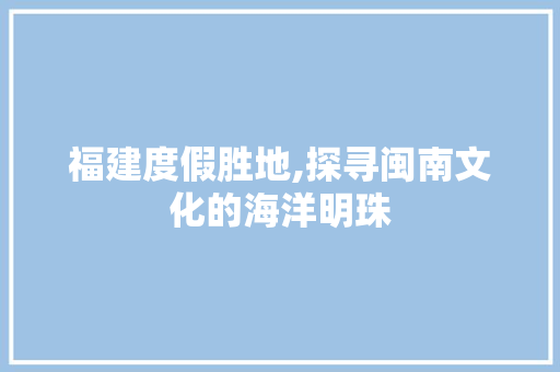 福建度假胜地,探寻闽南文化的海洋明珠