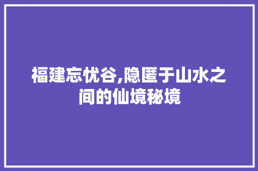 福建忘忧谷,隐匿于山水之间的仙境秘境