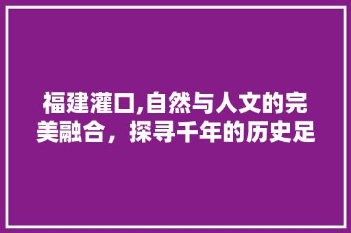 福建灌口,自然与人文的完美融合，探寻千年的历史足迹