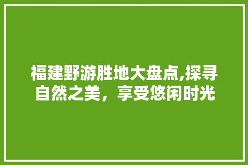 福建野游胜地大盘点,探寻自然之美，享受悠闲时光