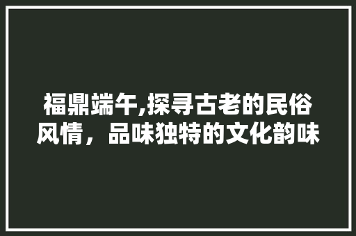 福鼎端午,探寻古老的民俗风情，品味独特的文化韵味