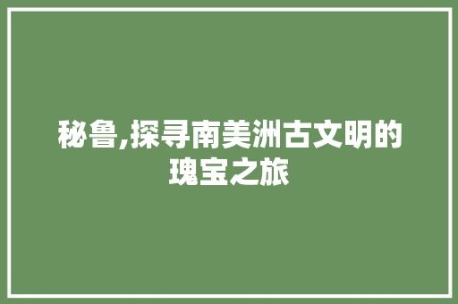 秘鲁,探寻南美洲古文明的瑰宝之旅