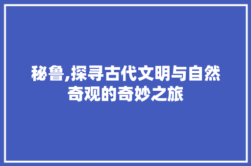 秘鲁,探寻古代文明与自然奇观的奇妙之旅