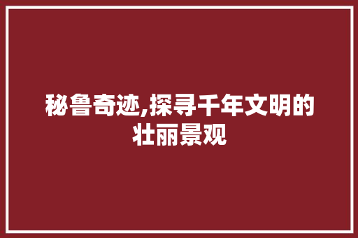 秘鲁奇迹,探寻千年文明的壮丽景观