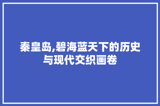 秦皇岛,碧海蓝天下的历史与现代交织画卷