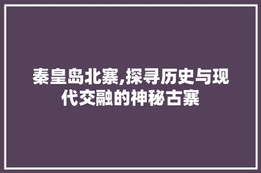 秦皇岛北寨,探寻历史与现代交融的神秘古寨