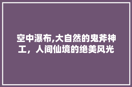 空中瀑布,大自然的鬼斧神工，人间仙境的绝美风光