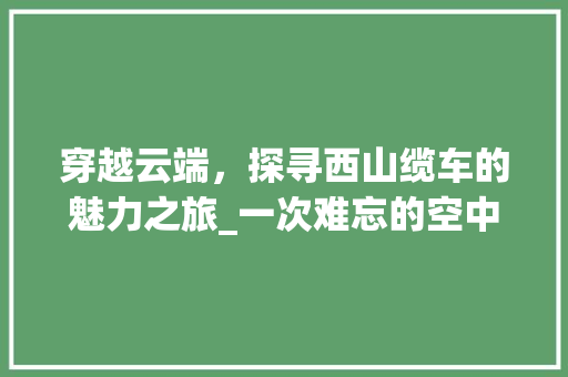 穿越云端，探寻西山缆车的魅力之旅_一次难忘的空中观光体验