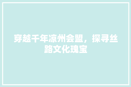 穿越千年凉州会盟，探寻丝路文化瑰宝