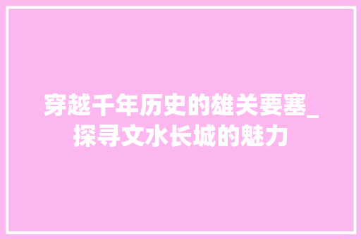 穿越千年历史的雄关要塞_探寻文水长城的魅力