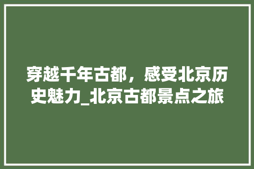 穿越千年古都，感受北京历史魅力_北京古都景点之旅