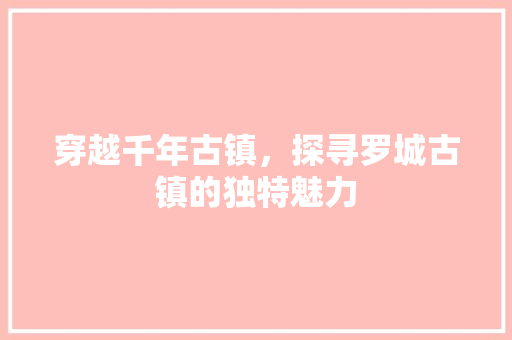 穿越千年古镇，探寻罗城古镇的独特魅力