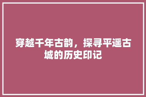 穿越千年古韵，探寻平遥古城的历史印记