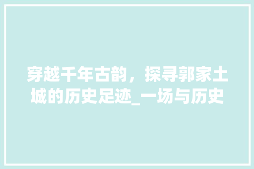 穿越千年古韵，探寻郭家土城的历史足迹_一场与历史的深情邂逅