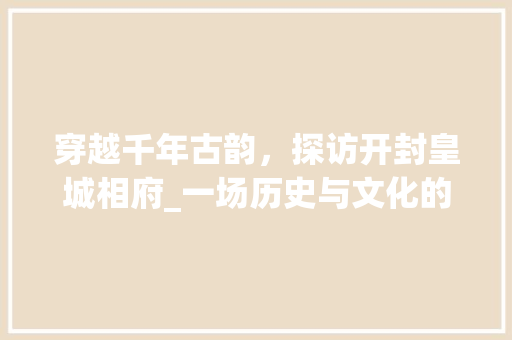 穿越千年古韵，探访开封皇城相府_一场历史与文化的盛宴