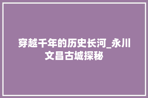 穿越千年的历史长河_永川文昌古城探秘