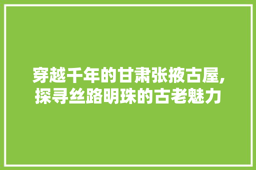 穿越千年的甘肃张掖古屋,探寻丝路明珠的古老魅力  第1张