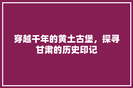 穿越千年的黄土古堡，探寻甘肃的历史印记