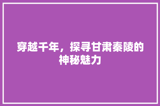 穿越千年，探寻甘肃秦陵的神秘魅力