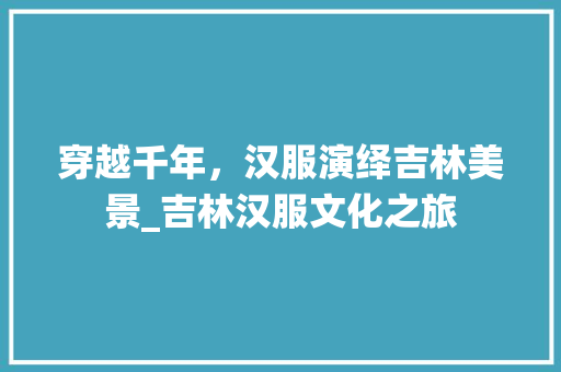 穿越千年，汉服演绎吉林美景_吉林汉服文化之旅