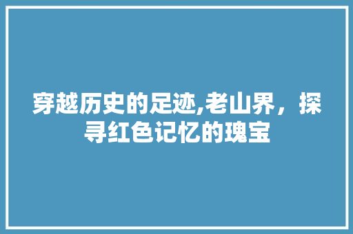 穿越历史的足迹,老山界，探寻红色记忆的瑰宝