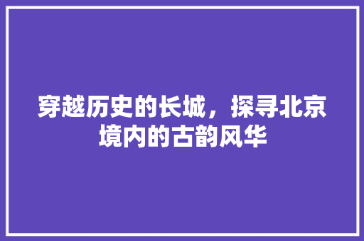 穿越历史的长城，探寻北京境内的古韵风华