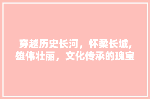 穿越历史长河，怀柔长城,雄伟壮丽，文化传承的瑰宝