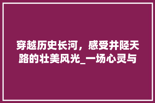 穿越历史长河，感受井陉天路的壮美风光_一场心灵与历史的邂逅