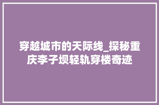 穿越城市的天际线_探秘重庆李子坝轻轨穿楼奇迹