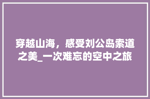 穿越山海，感受刘公岛索道之美_一次难忘的空中之旅