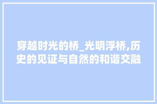 穿越时光的桥_光明浮桥,历史的见证与自然的和谐交融