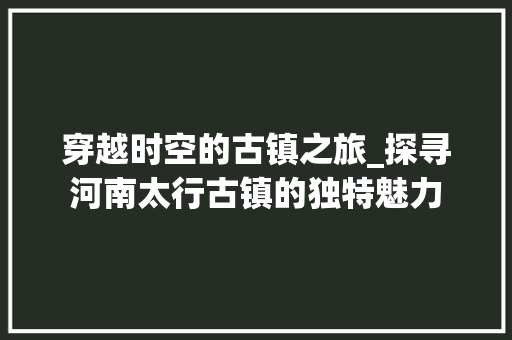 穿越时空的古镇之旅_探寻河南太行古镇的独特魅力