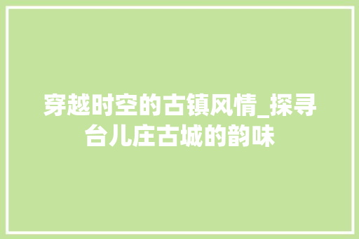 穿越时空的古镇风情_探寻台儿庄古城的韵味