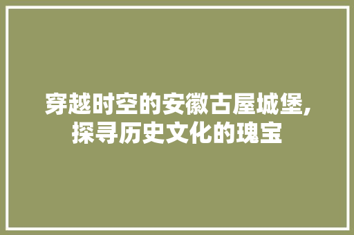 穿越时空的安徽古屋城堡,探寻历史文化的瑰宝