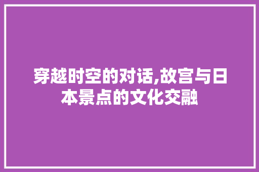 穿越时空的对话,故宫与日本景点的文化交融