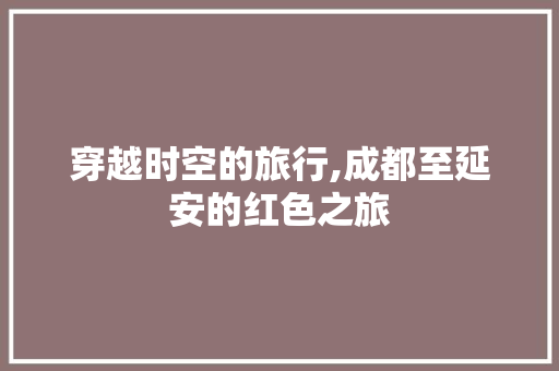 穿越时空的旅行,成都至延安的红色之旅