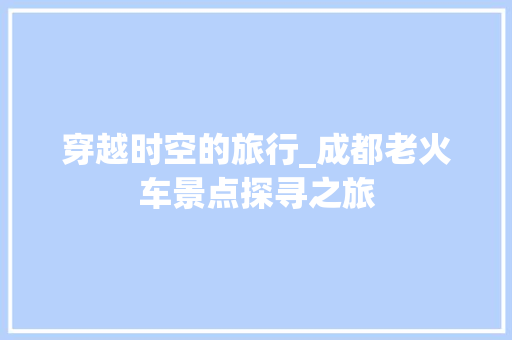 穿越时空的旅行_成都老火车景点探寻之旅