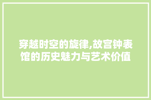 穿越时空的旋律,故宫钟表馆的历史魅力与艺术价值