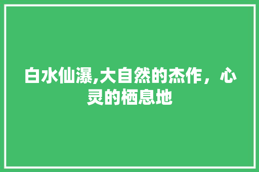 白水仙瀑,大自然的杰作，心灵的栖息地