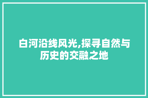 白河沿线风光,探寻自然与历史的交融之地