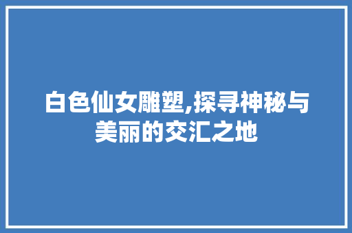 白色仙女雕塑,探寻神秘与美丽的交汇之地